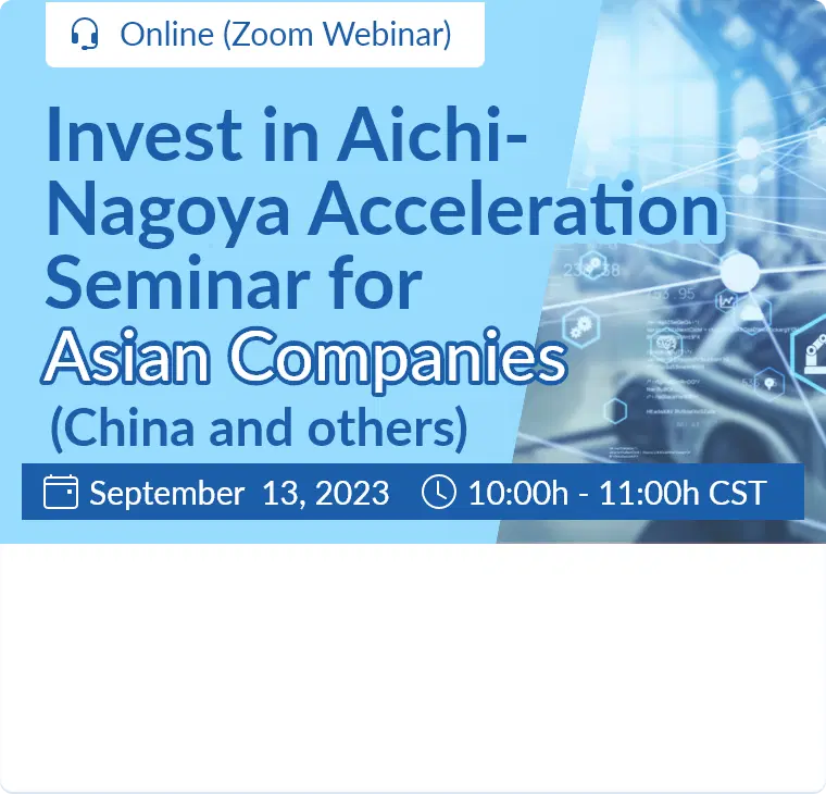 Invest in Aichi-Nagoya Acceleration Seminar for Asian Companies (China and others) / September 13, 2023  10:00h - 11:00h (CST) / Online (Zoom Webinar)